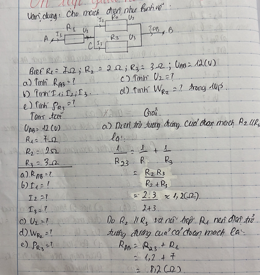 Van dung: Cho much chen nhu funlive.
I_2 R_2 U_2
R_1 upsilon _1
Is InB B 
A
R_3 U_3
C I_3
Buet R_1=7Omega; R_2=2Omega; R_3=3Omega; U_AB=12(V)
a) Tinh R_AB= ? () Tinh U_2=
6). Tinn' 1, I_2_1I_3. d) Tinh W_R_2= ? Arong Mp. 
e) finh S_R_3= 7 
Tom tat Gai
U_AB=12(V)
a) Duen o tung dubng cud cuan much R_2parallel R_3
R_1=7Omega la:
R_2=2Omega
R_3=3Omega
frac 1R_23= 1/R +frac 1R_3
a) R_AB=? =frac R_2R_3R_2+R_3
6) I_1=
I_2=?
I_3=
= 2· 3/2+3 approx 1,2(Omega )
() U_2= Do R_2parallel R_3 na^2h p R_1 nen dian h 
d. W_R_2= Autng dcong cuaca duan mach la 
e) P_R_3= R_AB=R_23+R_1
=1.2+7
=8,2(Omega )