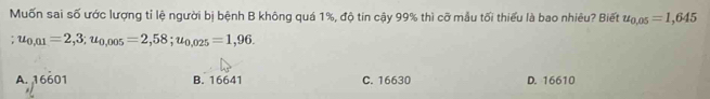 Muốn sai số ước lượng tỉ lệ người bị bệnh B không quá 1%, độ tin cậy 99% thì cỡ mẫu tối thiểu là bao nhiêu? Biết u_0,05=1,645
u_0,01=2,3; u_0,005=2,58; u_0,025=1,96.
A. 16601 B. 16641 C. 16630 D. 16610