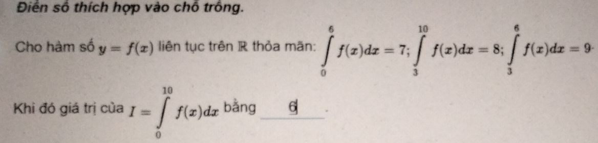 Điển số thích hợp vào chỗ trồng.
Cho hàm số y=f(x) liên tục trên R thỏa mãn: ∈tlimits _0^6f(x)dx=7; ∈tlimits _3^(10)f(x)dx=8; ∈tlimits _3^6f(x)dx=9
Khi đó giá trị của I=∈tlimits _0^(10)f(x)dx bằng 6