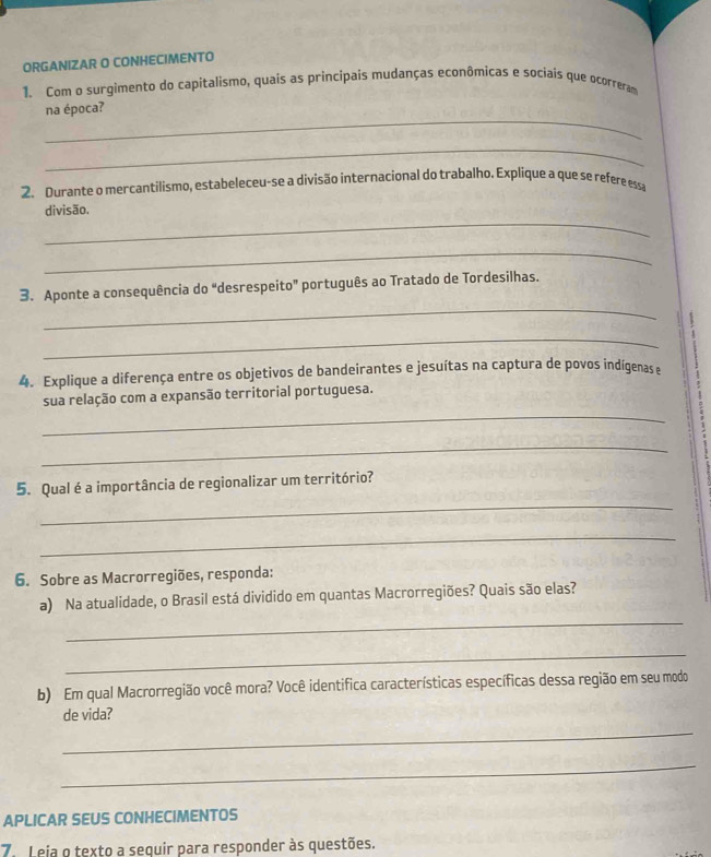 ORGANIZAR O CONHECIMENTO 
1. Com o surgimento do capitalismo, quais as principais mudanças econômicas e sociais que ocorreram 
_ 
na época? 
_ 
2. Durante o mercantilismo, estabeleceu-se a divisão internacional do trabalho. Explique a que se refere essa 
_ 
divisão. 
_ 
_ 
3. Aponte a consequência do “desrespeito” português ao Tratado de Tordesilhas. 
_ 
4. Explique a diferença entre os objetivos de bandeirantes e jesuítas na captura de povos indígenas e 
_ 
sua relação com a expansão territorial portuguesa. 
_ 
_ 
5. Qual é a importância de regionalizar um território? 
_ 
6. Sobre as Macrorregiões, responda: 
_ 
a) Na atualidade, o Brasil está dividido em quantas Macrorregiões? Quais são elas? 
_ 
b) Em qual Macrorregião você mora? Você identifica características específicas dessa região em seu modo 
de vida? 
_ 
_ 
APLICAR SEUS CONHECIMENTOS 
7. Leia o texto a sequir para responder às questões.