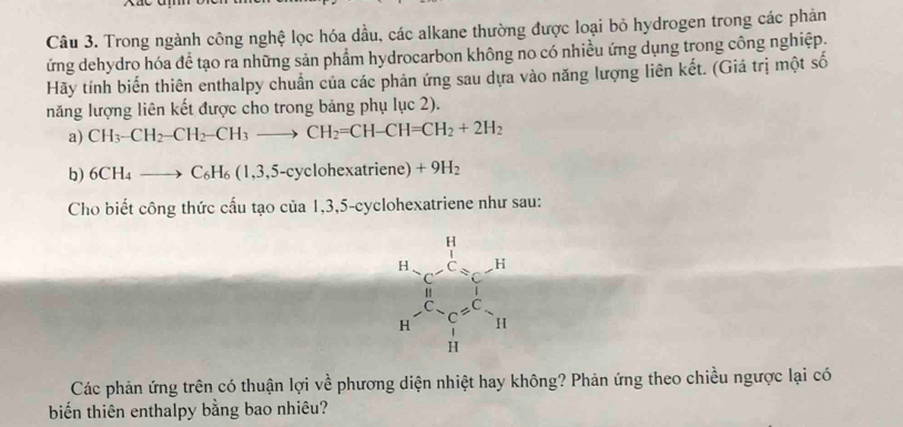 Trong ngành công nghệ lọc hóa dầu, các alkane thường được loại bỏ hydrogen trong các phản
ứng dehydro hóa để tạo ra những sản phẩm hydrocarbon không no có nhiều ứng dụng trong công nghiệp
Hãy tính biến thiên enthalpy chuẩn của các phản ứng sau dựa vào năng lượng liên kết. (Giá trị một số
năng lượng liên kết được cho trong bảng phụ lục 2).
a) CH_3-CH_2-CH_2-CH_3to CH_2=CH-CH=CH_2+2H_2
b) 6CH_4to C_6H_6(1,3,5- -cyclohexatriene) +9H_2
Cho biết công thức cấu tạo của 1,3,5-cyclohexatriene như sau:
Các phản ứng trên có thuận lợi về phương diện nhiệt hay không? Phản ứng theo chiều ngược lại có
biến thiên enthalpy bằng bao nhiêu?