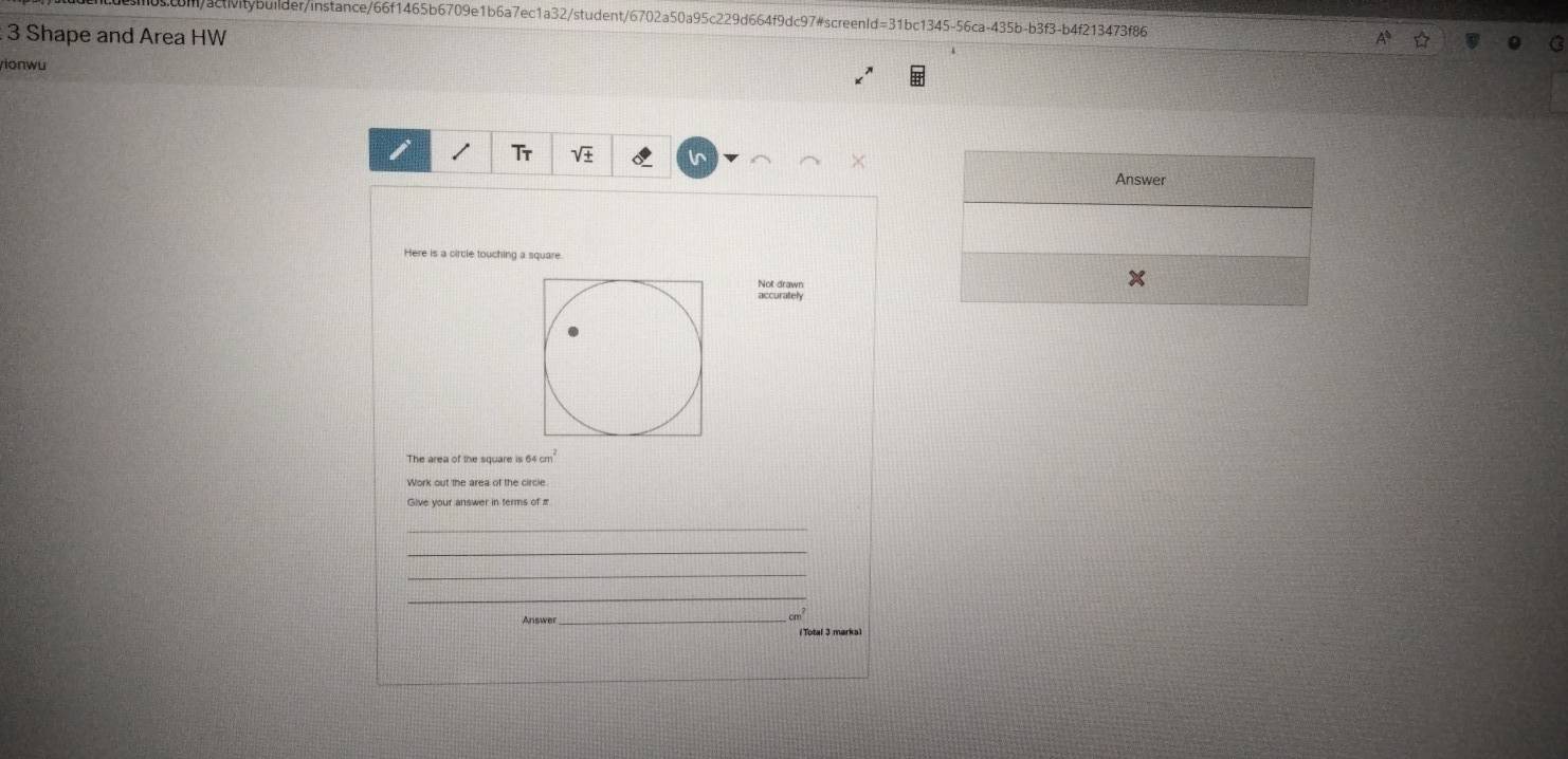 con/activitybuilder/instance/66f1465b6709e1b6a7ec1a32/student/6702a50a95c229d664f9dc97#screenld=31bc1345-56ca-435b-b3f3-b4f213473f86 
3 Shape and Area HW 
yionwu 
Tr 
× 
Answer 
Here is a circle touching a square 
Not drawn 
accurately 
The area of the square is 64 cm
Give your answer in terms of π
_ 
_ 
_ 
_ 
Answer_