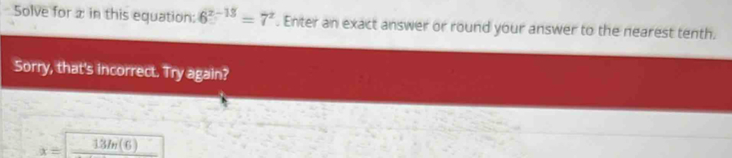 Solve for æ in this equation: 6^(x-18)=7^x. Enter an exact answer or round your answer to the nearest tenth. 
Sorry, that's incorrect. Try again? 
□ 13/(6)