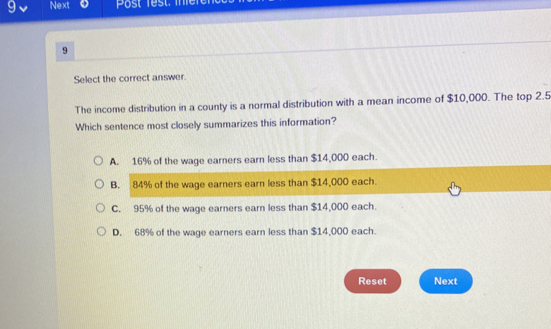 Next Post Test. i
9
Select the correct answer.
The income distribution in a county is a normal distribution with a mean income of $10,000. The top 2.5
Which sentence most closely summarizes this information?
A. 16% of the wage earners earn less than $14,000 each.
B. 84% of the wage earners earn less than $14,000 each.
C. 95% of the wage earners earn less than $14,000 each.
D. 68% of the wage earners earn less than $14,000 each.
Reset Next