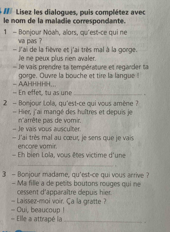 # Lisez les dialogues, puis complétez avec 
le nom de la maladie correspondante. 
1 - Bonjour Noah, alors, qu’est-ce qui ne 
va pas ? 
- J'ai de la fièvre et j'ai très mal à la gorge. 
Je ne peux plus rien avaler. 
- Je vais prendre ta température et regarder ta 
gorge. Ouvre la bouche et tire la langue ! 
- AAHHHHH... 
- En effet, tu as une _. 
2 - Bonjour Lola, qu’est-ce qui vous amène ? 
- Hier, j’ai mangé des huîtres et depuis je 
n'arrête pas de vomir. 
- Je vais vous ausculter. 
- J’ai très mal au cœur, je sens que je vais 
encore vomir. 
- Eh bien Lola, vous êtes victime d’une 
_ 
3 - Bonjour madame, qu’est-ce qui vous arrive ? 
- Ma fille a de petits boutons rouges qui ne 
cessent d'apparaître depuis hier. 
- Laissez-moi voir. Ça la gratte ? 
- Oui, beaucoup ! 
- Elle a attrapé la_ 
.