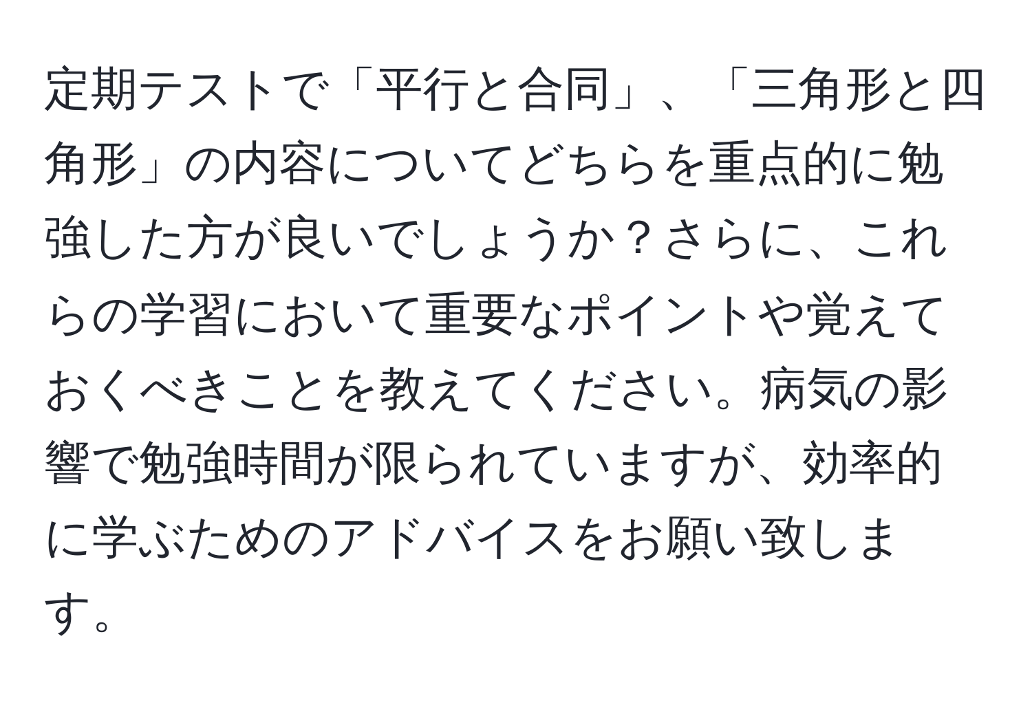 定期テストで「平行と合同」、「三角形と四角形」の内容についてどちらを重点的に勉強した方が良いでしょうか？さらに、これらの学習において重要なポイントや覚えておくべきことを教えてください。病気の影響で勉強時間が限られていますが、効率的に学ぶためのアドバイスをお願い致します。