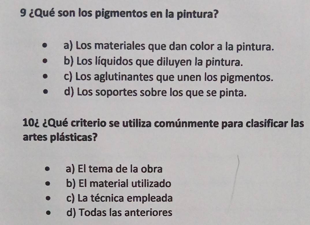 9 ¿Qué son los pigmentos en la pintura?
a) Los materiales que dan color a la pintura.
b) Los líquidos que diluyen la pintura.
c) Los aglutinantes que unen los pigmentos.
d) Los soportes sobre los que se pinta.
10¿ ¿Qué criterio se utiliza comúnmente para clasificar las
artes plásticas?
a) El tema de la obra
b) El material utilizado
c) La técnica empleada
d) Todas las anteriores