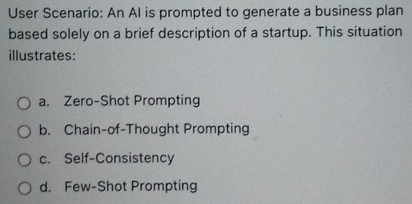 User Scenario: An AI is prompted to generate a business plan
based solely on a brief description of a startup. This situation
illustrates:
a. Zero-Shot Prompting
b. Chain-of-Thought Prompting
c. Self-Consistency
d. Few-Shot Prompting