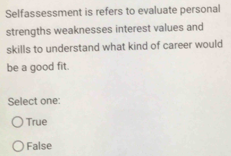 Selfassessment is refers to evaluate personal
strengths weaknesses interest values and
skills to understand what kind of career would
be a good fit.
Select one:
True
False