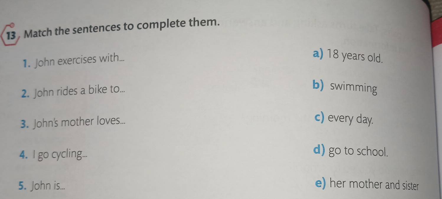 Match the sentences to complete them.
1. John exercises with...
a) 18 years old.
2. John rides a bike to...
b) swimming
3. John's mother loves...
c) every day.
4. I go cycling...
d) go to school.
5. John is...
e) her mother and sister