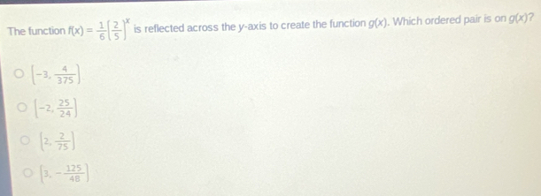 The function f(x)= 1/6 ( 2/5 )^x is reflected across the y-axis to create the function g(x). Which ordered pair is on g(x) 7
[-3, 4/375 ]
[-2, 25/24 ]
(2, 2/75 )
[3,- 125/48 ]