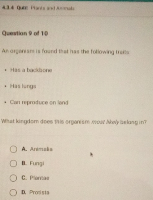 Plants and Animals
Question 9 of 10
An organism is found that has the following traits:
Has a backbone
Has lungs
Can reproduce on land
What kingdom does this organism most likely belong in?
A. Animalia
B. Fungi
C. Plantae
D. Protista