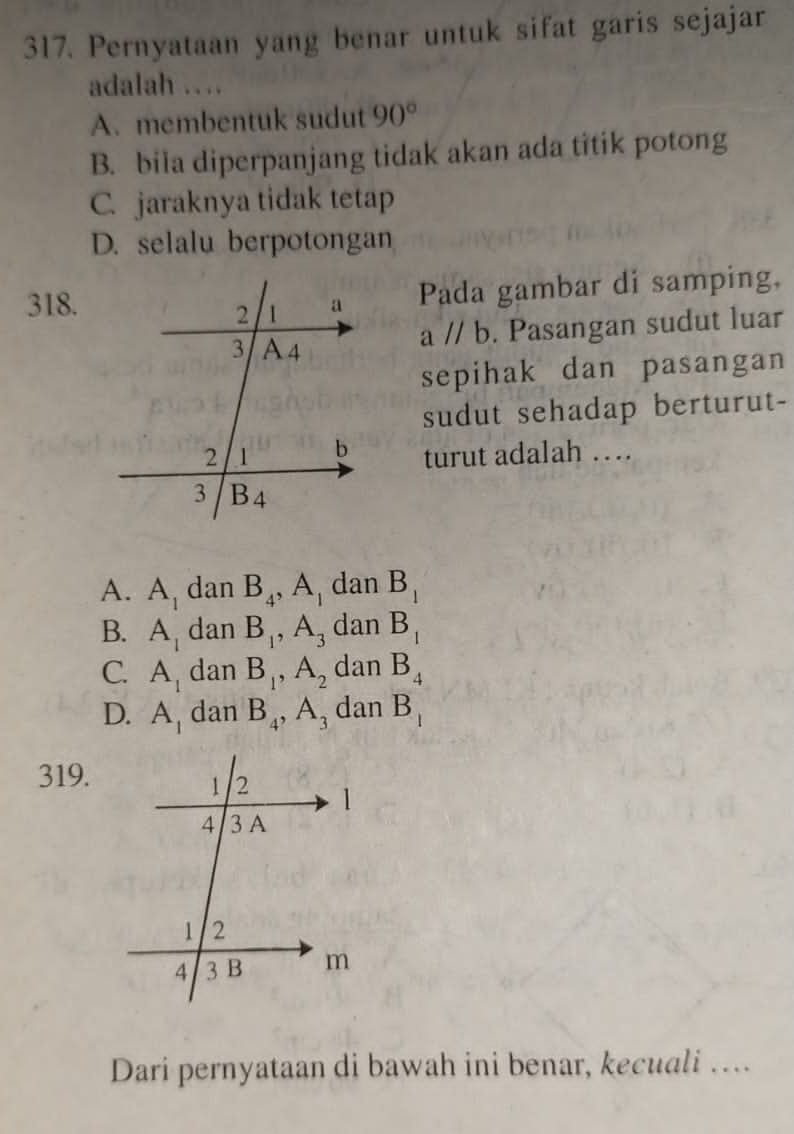 Pernyataan yang benar untuk sifat garis sejajar
adalah …
A. membentuk sudut 90°
B. bila diperpanjang tidak akan ada titik potong
C. jaraknya tidak tetap
D. selalu berpotongan
318.
Pada gambar di samping,
aparallel b. Pasangan sudut luar
sepihak dan pasangan
sudut sehadap berturut-
turut adalah …
A. A_1 dan B_4, A_1 dan B_1
B. A_1 dan B_1, A_3 dan B_1
C. A_1 dan B_1, A_2 dan B_4
D. A_1 dan B_4, A_3 dan B_1
319.
Dari pernyataan di bawah ini benar, kecuali …...