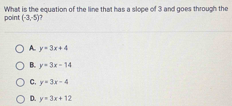 What is the equation of the line that has a slope of 3 and goes through the
point (-3,-5) ?
A. y=3x+4
B. y=3x-14
C. y=3x-4
D. y=3x+12