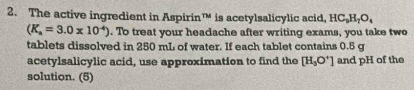 The active ingredient in Aspirin TM is acetylsalicylic acid, HC_9H_7O_4
(K_a=3.0* 10^(-4)). To treat your headache after writing exams, you take two 
tablets dissolved in 250 mL of water. If each tablet contains 0.5 g
acetylsalicylic acid, use approximation to find the [H_3O^+] and pH of the 
solution. (5)