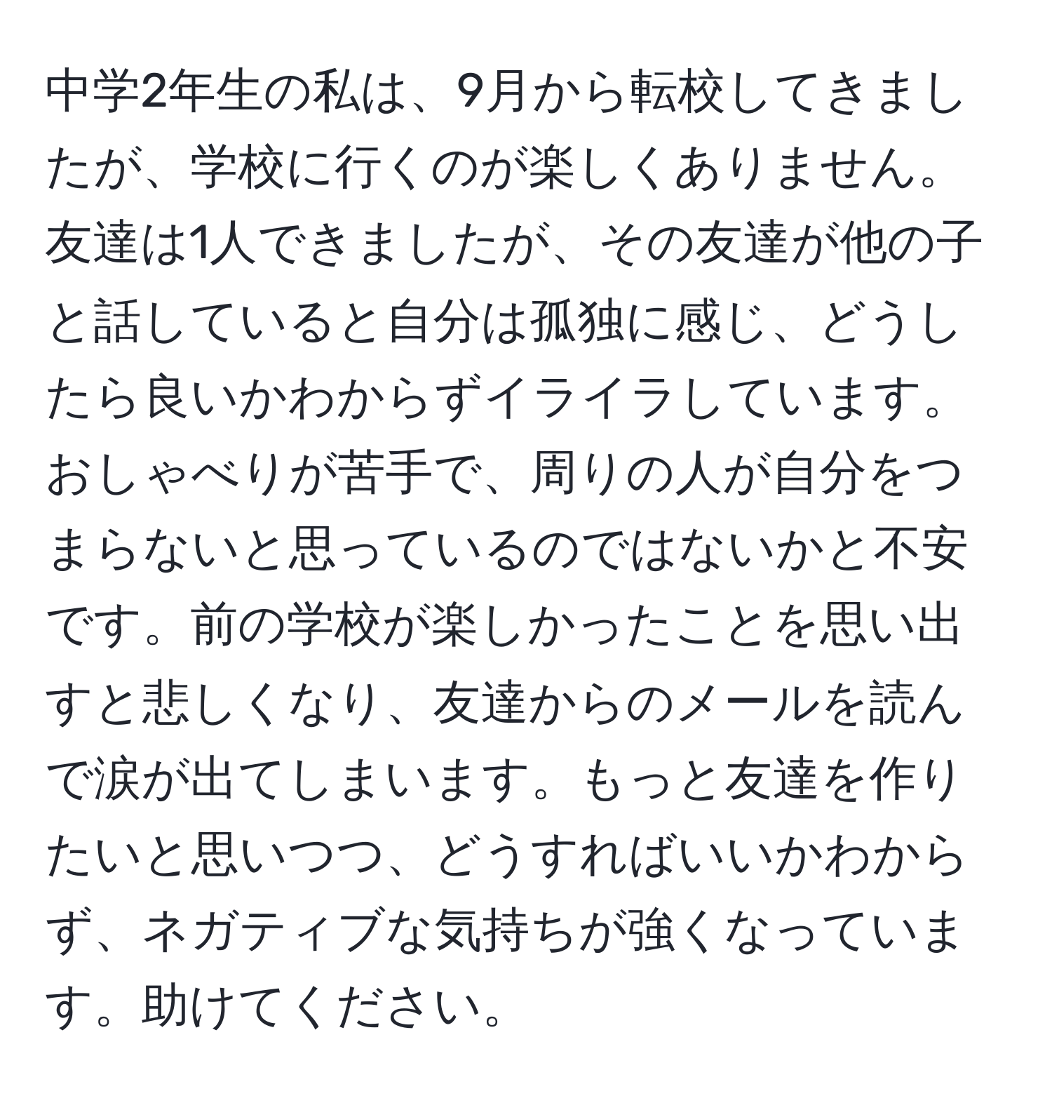 中学2年生の私は、9月から転校してきましたが、学校に行くのが楽しくありません。友達は1人できましたが、その友達が他の子と話していると自分は孤独に感じ、どうしたら良いかわからずイライラしています。おしゃべりが苦手で、周りの人が自分をつまらないと思っているのではないかと不安です。前の学校が楽しかったことを思い出すと悲しくなり、友達からのメールを読んで涙が出てしまいます。もっと友達を作りたいと思いつつ、どうすればいいかわからず、ネガティブな気持ちが強くなっています。助けてください。