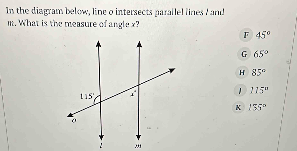 In the diagram below, line o intersects parallel lines / and
m. What is the measure of angle x?
F 45°
G 65°
H 85°
J 115°
K 135°
m