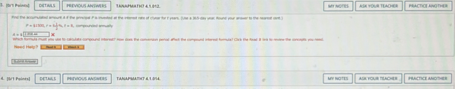 DETAILS PREVIOUS ANSWERS TANAPMATH7 4.1.012. MY NOTES ASK YOUR TEACHER PRACTICE ANOTHER 
Find the accumulated amount A if the principal P is invested at the interest rate of r/year for t years. (Use a 365-day year, Round your answer to the nearest cent.)
P=11500, r=6 1/2 % , t=8, compounded annualty 
Which formula must you use to caliculate compound interest? How does the conversion period affect the compound interest formula? Click the Read It link to review the concepts you need. 
Need Help? Sst t whih 
Submit Answar 
MY NOTES 
4. [0/1 Points] DETAILS PREVIOUS ANSWERS TANAPMATH7 4.1.014. ASK YOUR TEACHER PRACTICE ANOTHER