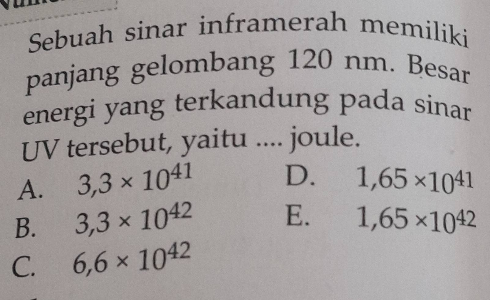 Sebuah sinar inframerah memiliki
panjang gelombang 120 nm. Besar
energi yang terkandung pada sinar
UV tersebut, yaitu .... joule.
A. 3,3* 10^(41)
D.
1,65* 10^(41)
B.
3,3* 10^(42)
E.
1,65* 10^(42)
C. 6,6* 10^(42)