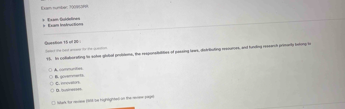 Exam number: 700953RR
Exam Guidelines
Exam Instructions
Question 15 of 20 :
Select the best answer for the question.
15. In collaborating to solve global problems, the responsibilities of passing laws, distributing resources, and funding research primarily belong to
A. communities.
B. governments.
C. innovators.
D. businesses.
Mark for review (Will be highlighted on the review page)