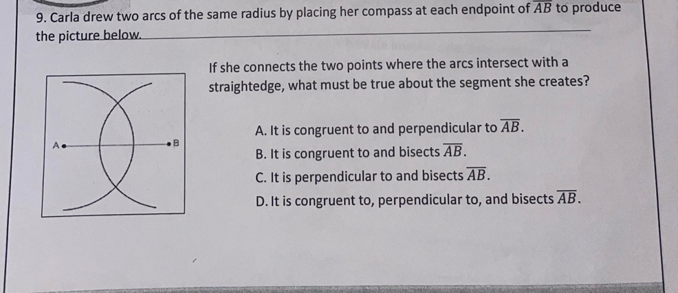 Carla drew two arcs of the same radius by placing her compass at each endpoint of overline AB to produce
the picture below.
_
If she connects the two points where the arcs intersect with a
straightedge, what must be true about the segment she creates?
A. It is congruent to and perpendicular to overline AB.
B. It is congruent to and bisects overline AB.
C. It is perpendicular to and bisects overline AB.
D. It is congruent to, perpendicular to, and bisects overline AB.