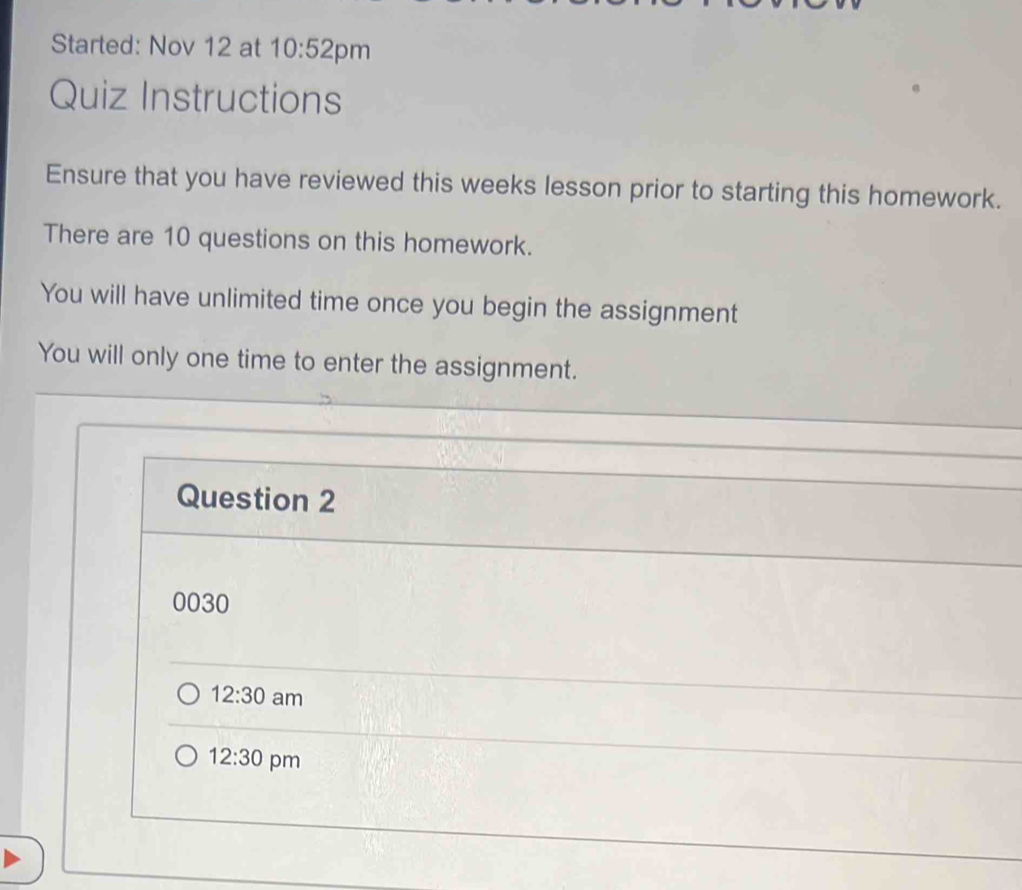 Started: Nov 12 at 10:52 pm
Quiz Instructions
Ensure that you have reviewed this weeks lesson prior to starting this homework.
There are 10 questions on this homework.
You will have unlimited time once you begin the assignment
You will only one time to enter the assignment.
Question 2
0030
12:30 am
12:30 pm