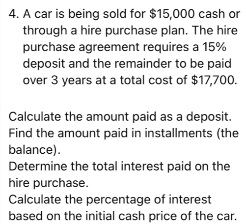 A car is being sold for $15,000 cash or 
through a hire purchase plan. The hire 
purchase agreement requires a 15%
deposit and the remainder to be paid 
over 3 years at a total cost of $17,700. 
Calculate the amount paid as a deposit. 
Find the amount paid in installments (the 
balance). 
Determine the total interest paid on the 
hire purchase. 
Calculate the percentage of interest 
based on the initial cash price of the car.