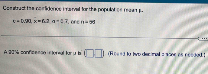 Construct the confidence interval for the population mean μ.
c=0.90, overline x=6.2, sigma =0.7 , and n=56. 
A 90% confidence interval for μ is (□ ,□ ). (Round to two decimal places as needed.)