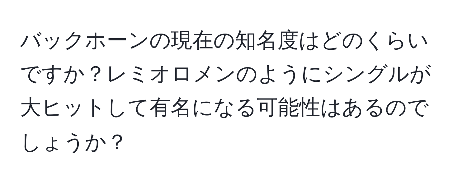 バックホーンの現在の知名度はどのくらいですか？レミオロメンのようにシングルが大ヒットして有名になる可能性はあるのでしょうか？