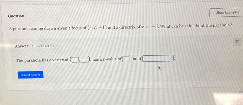 Question Show Examples 
A parabola can be drawn given a focus of (-7,-1) and a directrix of x=-5. What can be said about the parabola? 
Answer Attempt 2 out of 2 
The parabola has a vertex at (□ ,□ ) , has a p -value of □ and it □. 
Submit Answer 
still s