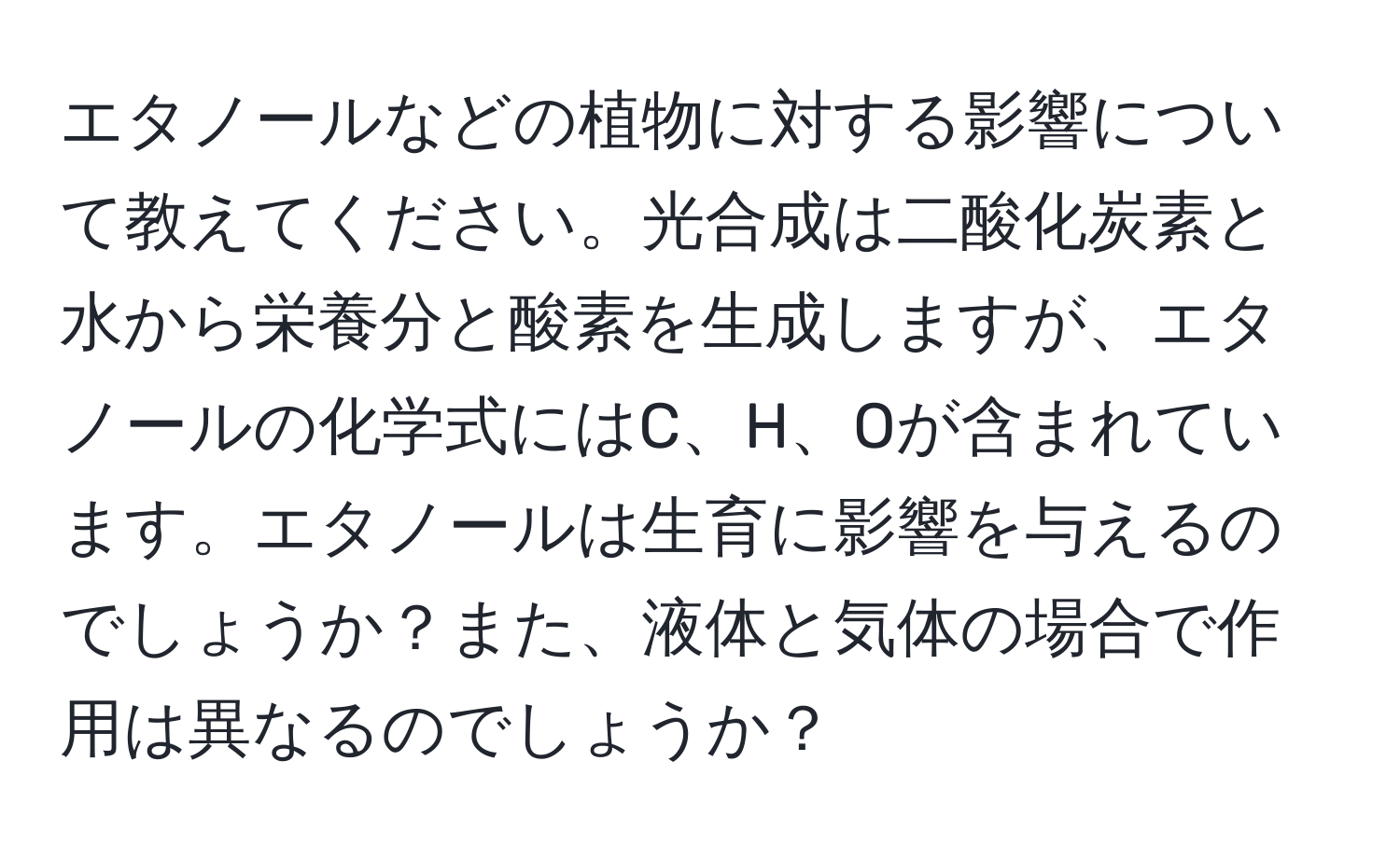 エタノールなどの植物に対する影響について教えてください。光合成は二酸化炭素と水から栄養分と酸素を生成しますが、エタノールの化学式にはC、H、Oが含まれています。エタノールは生育に影響を与えるのでしょうか？また、液体と気体の場合で作用は異なるのでしょうか？