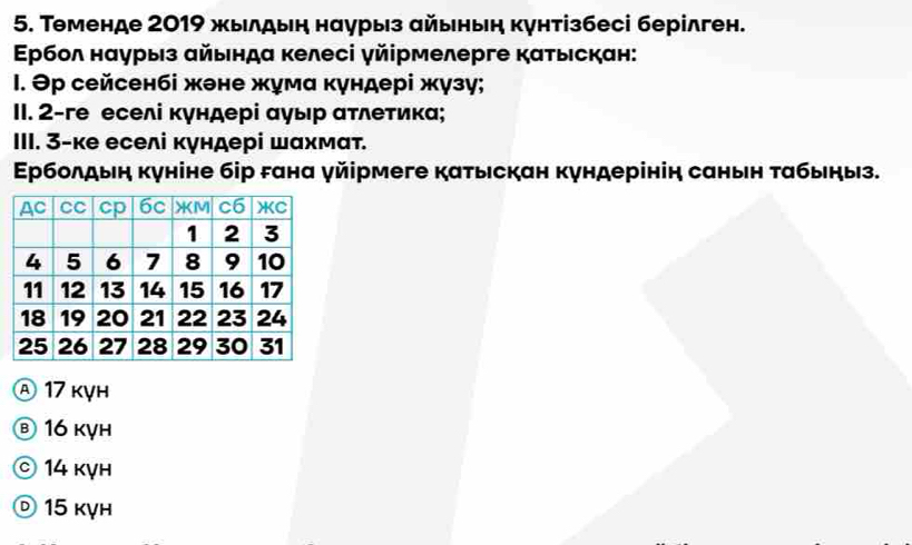 Τеменде 2019 жылдын наурыз αйьньη кунтізбесі берілген.
Ερбол нαурыз αйындα κелесі γйірмелерге каτыιскан:
1. Θр сейсенбі жене жума κγндері жγзγ;
II. 2-ге еселі κγндері αγыр ατлеτика;
III. 3-ке еселі кγндері шαхмαт.
Εрболдыη κуніне бір гана γйірмеге каτьскан κγндерінін санын ταбьηыз.
Ⓐ 17 kỵh
Ⓑ 16 kỵh
© 14 kỵh
© 15 kγh