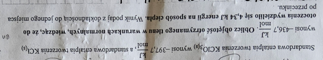 ......... bsi 
Standardowa entalpia tworzenia KClO_3(s) wy1100 -397,7 kJ/mol  , a standardowa entalpia tworzenia KCl_(s)
wynosi -436,7 kJ/mol . Oblicz objętość otrzymanego tlenu w warunkach normalnych, wiedząc, że do 
otoczenia wydzieliło się 4,34 kJ energii na sposób ciepła. Wynik podaj z dokładnością do jednego miejsca 
po przecinku.