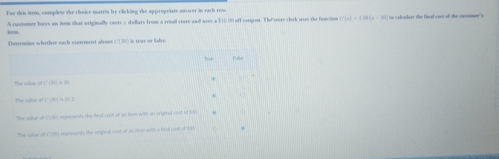 For this item, complete the choice matrix by clicking the appropriate answer in each row
A customer buys an item that originally costs ∞ dollars from a retail store and uses a $10.00 off coupon. The store clerk uses the function C(x)=1.06(x-10) to calculate the final cost of the customer's
item.
Determine whether each statement about C(30) is true or false.
True False
The value of C(30) is 20.
The value of C(30) is 21.2
The value of C(30 represents the final cost of an item with an original cost of $30
The value of C|30 represents the original cost of an item with a final cost of 830.