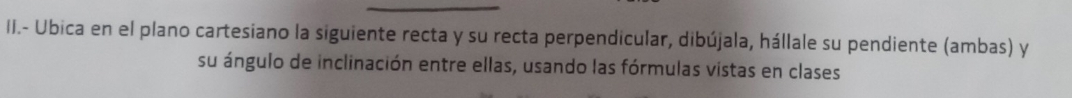 II.- Ubica en el plano cartesiano la siguiente recta y su recta perpendicular, dibújala, hállale su pendiente (ambas) y 
su ángulo de inclinación entre ellas, usando las fórmulas vistas en clases