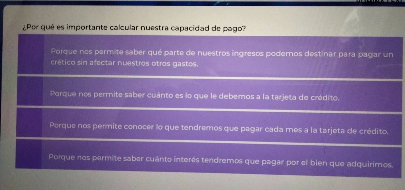 ¿Por qué es importante calcular nuestra capacidad de pago?
Porque nos permite saber qué parte de nuestros ingresos podemos destinar para pagar un
crético sin afectar nuestros otros gastos.
Porque nos permite saber cuánto es lo que le debemos a la tarjeta de crédito.
Porque nos permite conocer lo que tendremos que pagar cada mes a la tarjeta de crédito.
Porque nos permite saber cuánto interés tendremos que pagar por el bien que adquírimos.