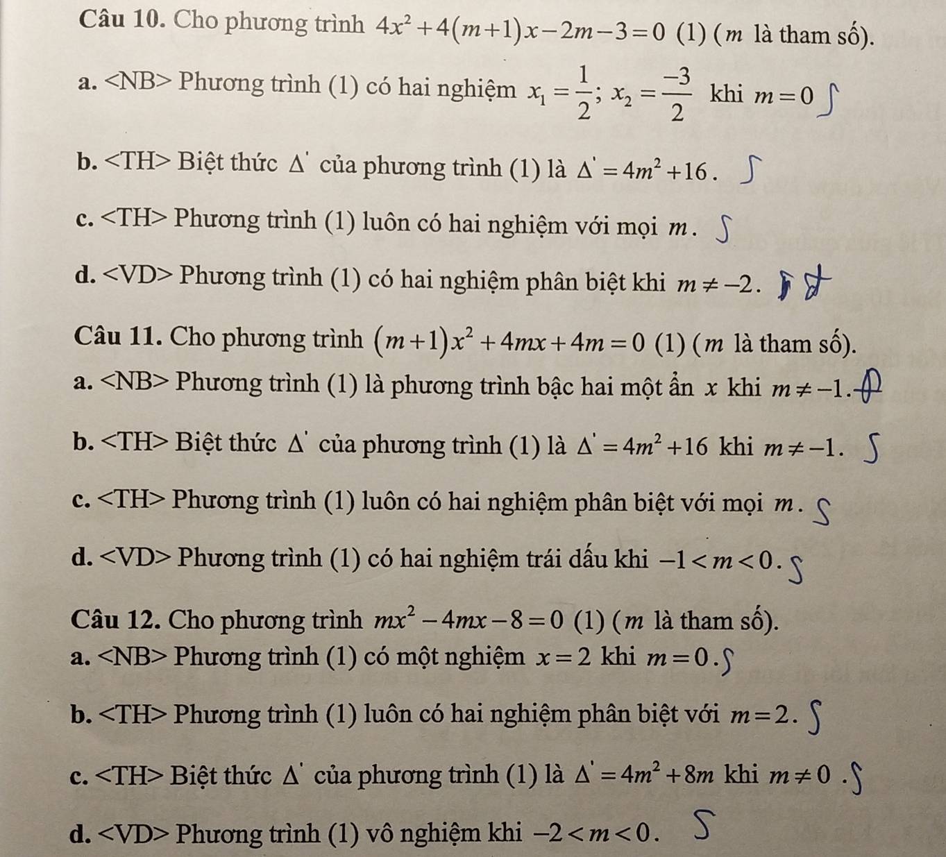 Cho phương trình 4x^2+4(m+1)x-2m-3=0 (1) (m là tham số).
a. ∠ NB> Ph tương trình (1) có hai nghiệm x_1= 1/2 ;x_2= (-3)/2  khi m=0
b. Biệt thức △ ' của phương trình (1) là △ '=4m^2+16.
c. Phương trình (1) luôn có hai nghiệm với mọi m .
d. Phương trình (1) có hai nghiệm phân biệt khi m!= -2.
Câu 11. Cho phương trình (m+1)x^2+4mx+4m=0 (1) (m là tham số).
a. ∠ NB> Phương trình (1) là phương trình bậc hai một ẩn x khi m!= -1.
b. Biệt thức △ ' của phương trình (1) là △ '=4m^2+16 khi m!= -1.
c. Phương trình (1) luôn có hai nghiệm phân biệt với mọi m .
d. Phương trình (1) có hai nghiệm trái dấu khi -1
Câu 12. Cho phương trình mx^2-4mx-8=0 (1) (m là tham số).
a. ∠ NB> Phương trình (1) có một nghiệm x=2 khi m=0
b. Phương trình (1) luôn có hai nghiệm phân biệt với m=2.
c. Biệt thức △ ' của phương trình (1) là △ '=4m^2+8m khi m!= 0
d. Phương trình (1) vô nghiệm khi -2