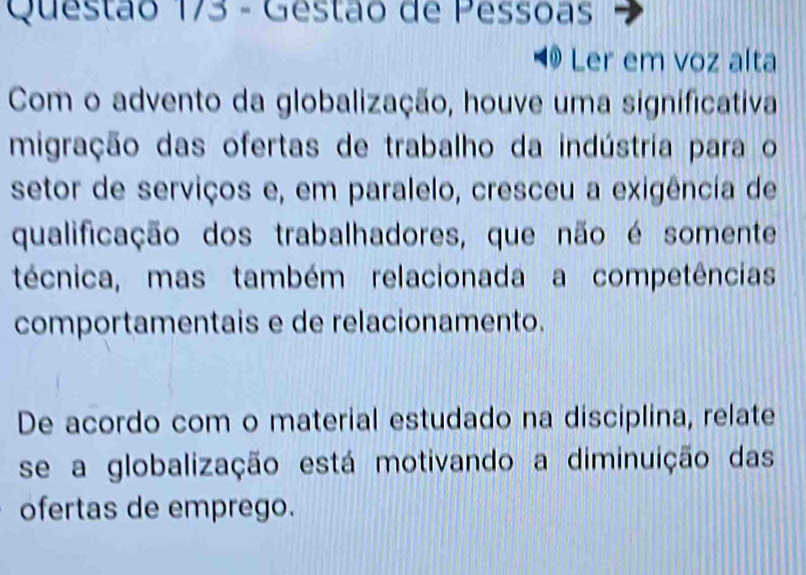 Gestão de Pessoas 
Ler em voz alta 
Com o advento da globalização, houve uma significativa 
migração das ofertas de trabalho da indústria para o 
setor de serviços e, em paralelo, cresceu a exigência de 
qualificação dos trabalhadores, que não é somente 
técnica, mas também relacionada a competências 
comportamentais e de relacionamento. 
De acordo com o material estudado na disciplina, relate 
se a globalização está motivando a diminuição das 
ofertas de emprego.