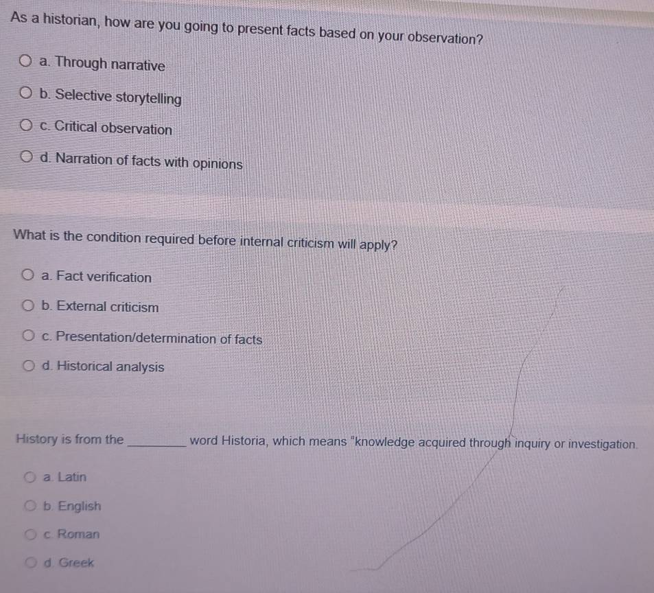 As a historian, how are you going to present facts based on your observation?
a. Through narrative
b. Selective storytelling
c. Critical observation
d. Narration of facts with opinions
What is the condition required before internal criticism will apply?
a. Fact verification
b. External criticism
c. Presentation/determination of facts
d. Historical analysis
History is from the _word Historia, which means "knowledge acquired through inquiry or investigation.
a. Latin
b. English
c. Roman
d. Greek