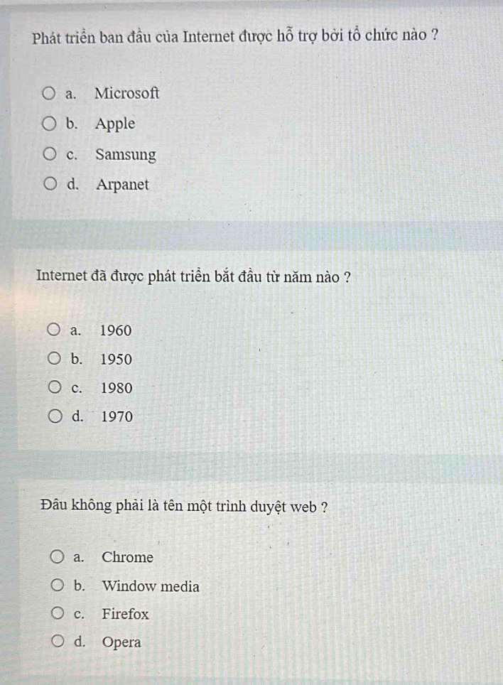 Phát triển ban đầu của Internet được hỗ trợ bởi tổ chức nào ?
a. Microsoft
b. Apple
c. Samsung
d. Arpanet
Internet đã được phát triển bắt đầu từ năm nào ?
a. 1960
b. 1950
c. 1980
d. 1970
Đâu không phải là tên một trình duyệt web ?
a. Chrome
b. Window media
c. Firefox
d. Opera