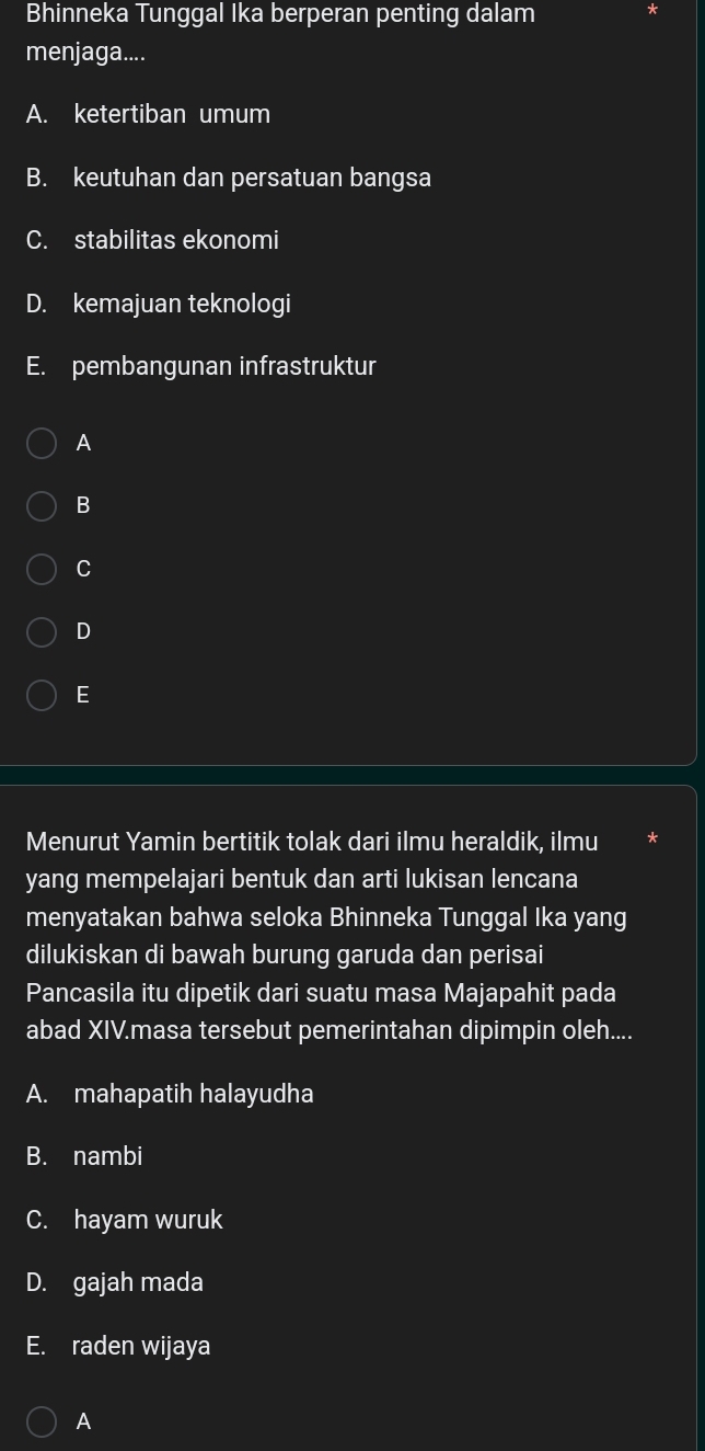 Bhinneka Tunggal Ika berperan penting dalam
menjaga....
A. ketertiban umum
B. keutuhan dan persatuan bangsa
C. stabilitas ekonomi
D. kemajuan teknologi
E. pembangunan infrastruktur
A
B
C
D
E
Menurut Yamin bertitik tolak dari ilmu heraldik, ilmu
yang mempelajari bentuk dan arti lukisan lencana
menyatakan bahwa seloka Bhinneka Tunggal Ika yang
dilukiskan di bawah burung garuda dan perisai
Pancasila itu dipetik dari suatu masa Majapahit pada
abad XIV.masa tersebut pemerintahan dipimpin oleh....
A. mahapatih halayudha
B. nambi
C. hayam wuruk
D. gajah mada
E. raden wijaya
A