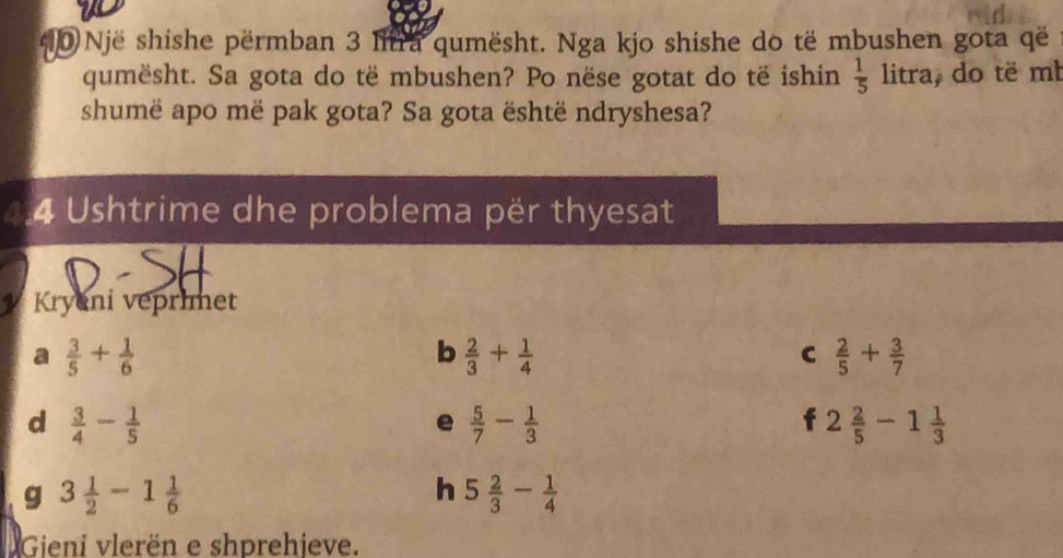 Një shishe përmban 3 litra qumësht. Nga kjo shishe do të mbushen gota që 
qumësht. Sa gota do të mbushen? Po nëse gotat do të ishin  1/5 litra , do të mb 
shumë apo më pak gota? Sa gota është ndryshesa? 
4.4 Ushtrime dhe problema për thyesat 
Kryeni veprinet 
a  3/5 + 1/6 
b  2/3 + 1/4 
C  2/5 + 3/7 
d  3/4 - 1/5 
e  5/7 - 1/3 
f 2 2/5 -1 1/3 
g 3 1/2 -1 1/6 
h 5 2/3 - 1/4 
Gieni vlerën e shprehjeve.