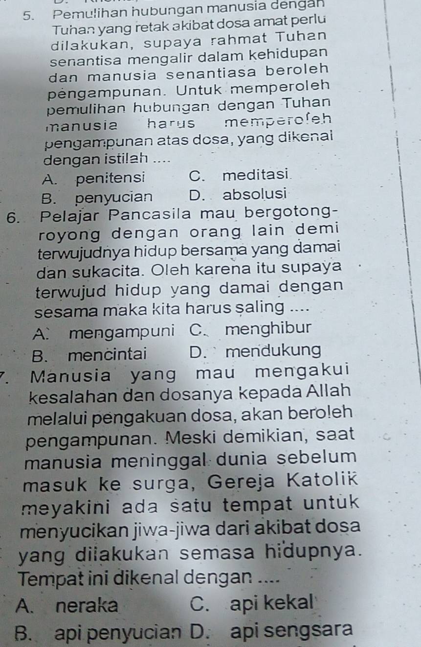 Pemulihan hubungan manusia dengan
Tuhan yang retak akibat dosa amat perlu
dilakukan, supaya rahmat Tuhan
senantisa mengalir dalam kehidupan
dan manusia senantiasa beroleh 
pengampunan. Untuk memperoleh
pemulihan hubungan dengan Tuhan
manusia harus memperofeh
pengampunan atas dosa, yang dikenal
dengan istilah .
A. penitensi C. meditasi
B. penyucian D. absolusi
6. Pelajar Pancasila mau bergotong-
royong dengan orang lain demi
terwujudnya hidup bersama yang damai
dan sukacita. Oleh karena itu supaya
terwujud hidup yang damai dengan .
sesama maka kita harus saling ....
A. mengampuni C.menghibur
B. mencintai D. mendukung
7. Manusia yang mau mengakui
kesalahan dan dosanya kepada Allah
melalui pengakuan dosa, akan bero!eh
pengampunan. Meski demikian, saat
manusia meninggal dunia sebelum
masuk ke surga, Gereja Katolik
meyakini ada satu tempat untük 
menyucikan jiwa-jiwa dari akibat dosa
yang diiakukan semasa hidupnya.
Tempat ini dikenal dengan ....
A. neraka C. api kekal
B. api penyucian D. api sengsara