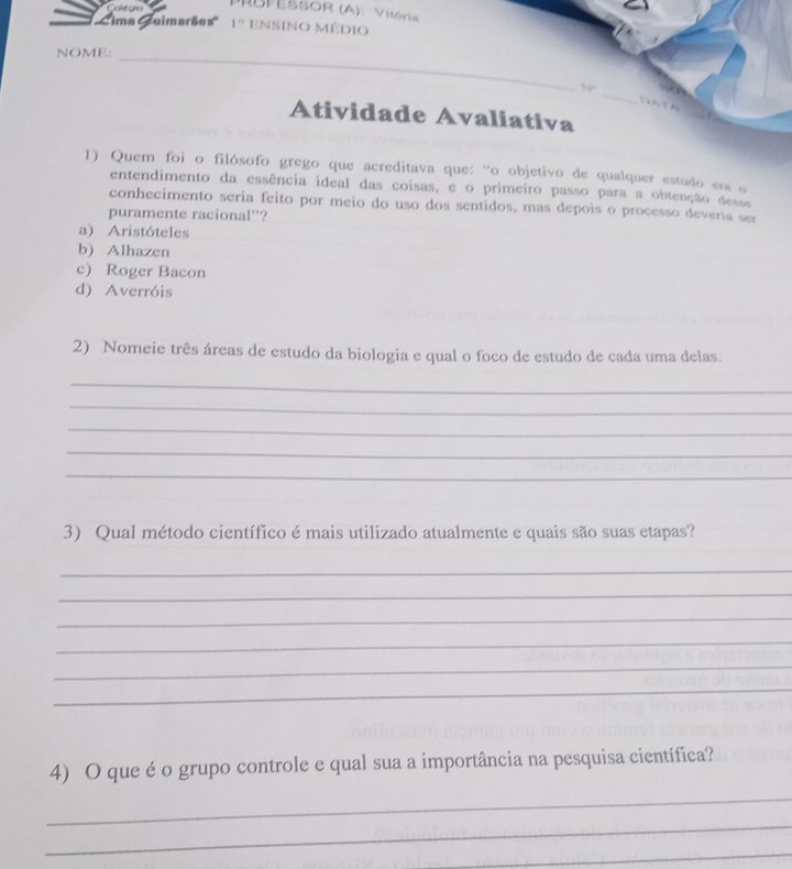 'Cima Cuimarães'' 1° ensino médio
NOME:_
14° _ 
Atividade Avaliativa
_
1) Quem foi o filósofo grego que acreditava que: “o objetivo de qualquer estudo era o
entendimento da essência ideal das coisas, e o primeiro passo para a obtenção desse
conhecimento seria feito por meio do uso dos sentidos, mas depois o processo devería ser
puramente racional''?
a) Aristóteles
b) Alhazen
c) Roger Bacon
d) Averróis
2) Nomeie três áreas de estudo da biologia e qual o foco de estudo de cada uma delas.
_
_
_
_
_
3) Qual método científico é mais utilizado atualmente e quais são suas etapas?
_
_
_
_
_
_
4) O que é o grupo controle e qual sua a importância na pesquisa científica?
_
_
_