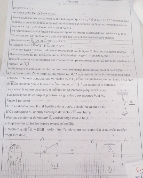 Physique
EXERCICE N=1
On donne K=9.10^9 et ||vector ig||=10N.Kg^(-1).
Solent deux charges ponctuelles A et B telles que : q_A=-4.10^(-6)C et q_a=6.10^(-6)C reparties dans
l'espace_ comme l'indi|q]ue la figure2 schématisée sur l'annexe où O est un point situé hors du
segment· AB⋅ , On donne : OB=2a et AB=a
1°) Représenter ; sur la figure 1 ;quelques-lignes de champ électrostatique autour de q_A e 90°
2°) a- Donner ; en fonction de a ; les expréssions des valeûrs des vecteurs champs
électrostatiques vector E_A(O) et vector E_p(O) au point O
b- Montrer que : ||vector E_A(O||/||vector E_B(O)||=8/15
c- Sachant que a=0,1m , calculer et représenter sur la figure 2 ; les deux vecteurs champs
électrostatiques vector E_A(O) C vector E_0(O) au point O. échelle : 1 cm 3 10°
3°) a- Donner les comp|osantes des vecteurs champs électrostatiques vector E_A(O) et vector E_0
repère R (0,vector I,vector j) (O) dans le
b- En déduire la valeur du vecteur champ électrostatique résultant au point O noté E(O)
4° La boule portant la charge q。 de masse m=0.50g ,  suspendu à un fil très léger est placée
entre deux plaques conductrices.verticales P_1 et P_2 entre les quelles règne un champ électrique
de vector E On constate que le fil s'écarte d'un angle alpha =11.31° par rapport à la verticale.
a-Quel est la nature du champ électrique entre les deux plaques ? Tracer
quelques lignes de champ et préciser le signe des deux plaques P_1 et P_2,
Figure 3 (annexe) a
b- En étudiant la condition d'équilibre de la boule, calculer la valeur de vector E_1
5/ On superpose au champ électrique de vecteur vector E un champ
électrique uniforme de vecteur vector E_2 vertical dirigé vers le haut.
a. Représenter toutes les forces exercées sur (B).
b. Sachant que ||vector E_2||=||vector E_1|| , déterminer l'angle a_2 qui correspond à la nouvelle position
d'équilibre de (B).

A
5x^2 ) r
β