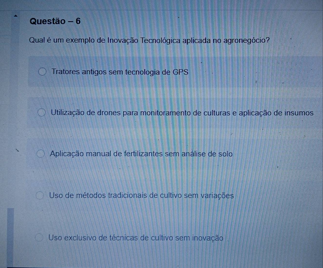 Questão - 6
Qual é um exemplo de Inovação Tecnológica aplicada no agronegócio?
Tratores antigos sem tecnologia de GPS
Utilização de drones para monitoramento de culturas e aplicação de insumos
Aplicação manual de fertilizantes sem análise de solo
Uso de métodos tradicionais de cultivo sem variações
Uso exclusivo de técnicas de cultivo sem inovação