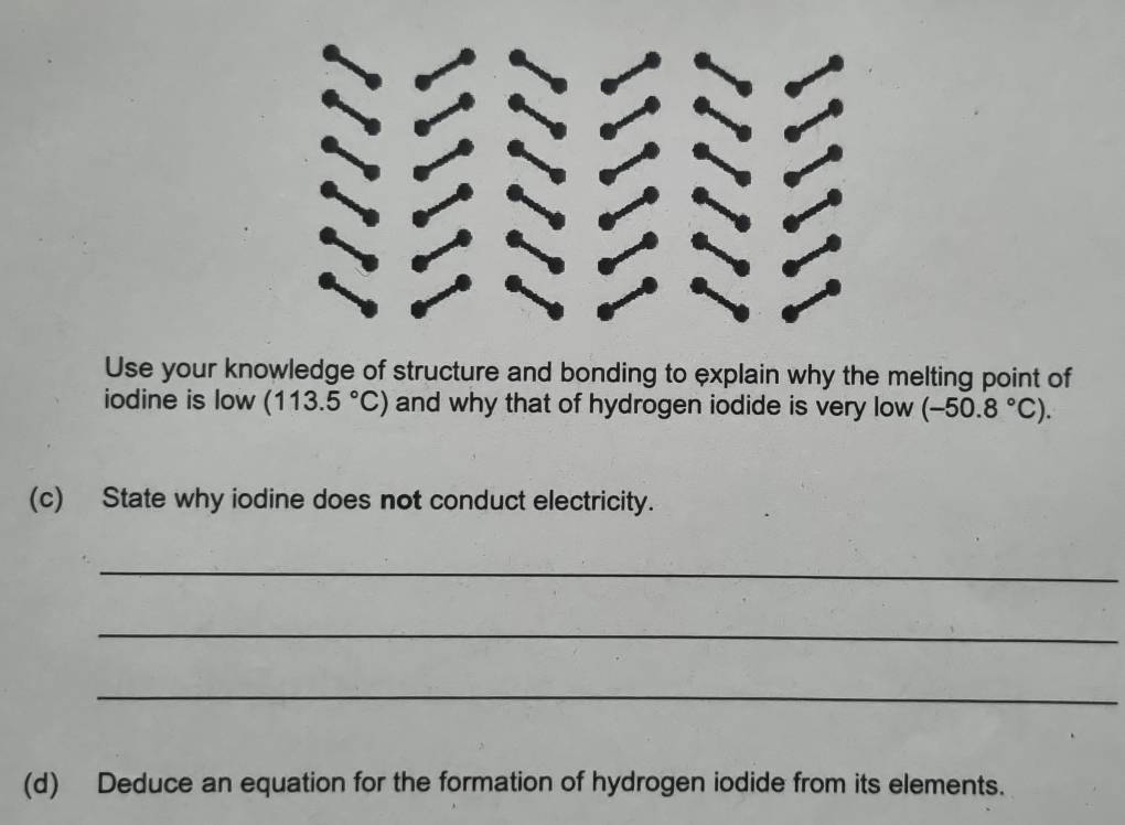 Use your knowledge of structure and bonding to explain why the melting point of 
iodine is low (113.5°C) and why that of hydrogen iodide is very low (-50.8°C). 
(c) State why iodine does not conduct electricity. 
_ 
_ 
_ 
(d) Deduce an equation for the formation of hydrogen iodide from its elements.