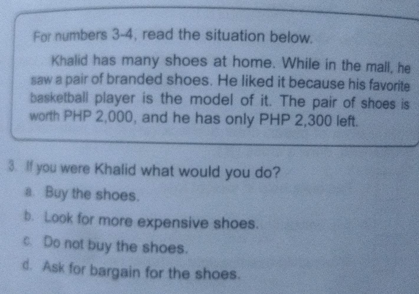 For numbers 3-4, read the situation below.
Khalid has many shoes at home. While in the mall, he
saw a pair of branded shoes. He liked it because his favorite
basketball player is the model of it. The pair of shoes is
worth PHP 2,000, and he has only PHP 2,300 left.
3. If you were Khalid what would you do?
a. Buy the shoes.
b. Look for more expensive shoes.
c. Do not buy the shoes.
d. Ask for bargain for the shoes.