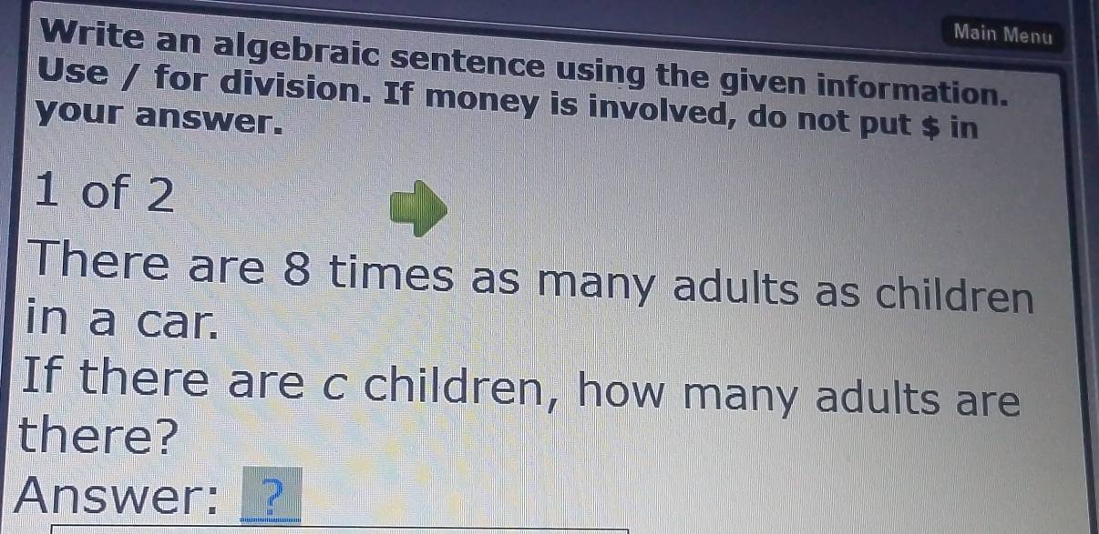 Main Menu 
Write an algebraic sentence using the given information. 
Use / for division. If money is involved, do not put $ in 
your answer. 
1 of 2 
There are 8 times as many adults as children 
in a car. 
If there are c children, how many adults are 
there? 
Answer: ?