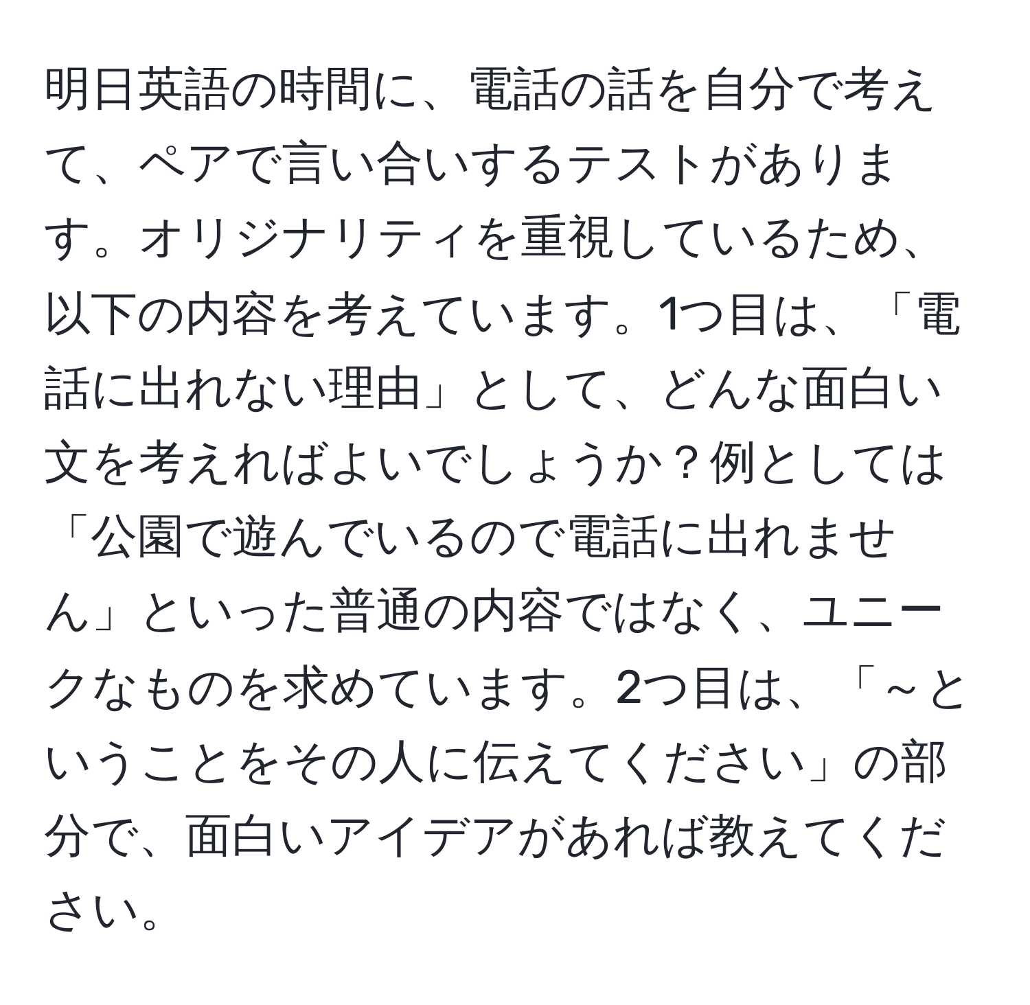 明日英語の時間に、電話の話を自分で考えて、ペアで言い合いするテストがあります。オリジナリティを重視しているため、以下の内容を考えています。1つ目は、「電話に出れない理由」として、どんな面白い文を考えればよいでしょうか？例としては「公園で遊んでいるので電話に出れません」といった普通の内容ではなく、ユニークなものを求めています。2つ目は、「～ということをその人に伝えてください」の部分で、面白いアイデアがあれば教えてください。